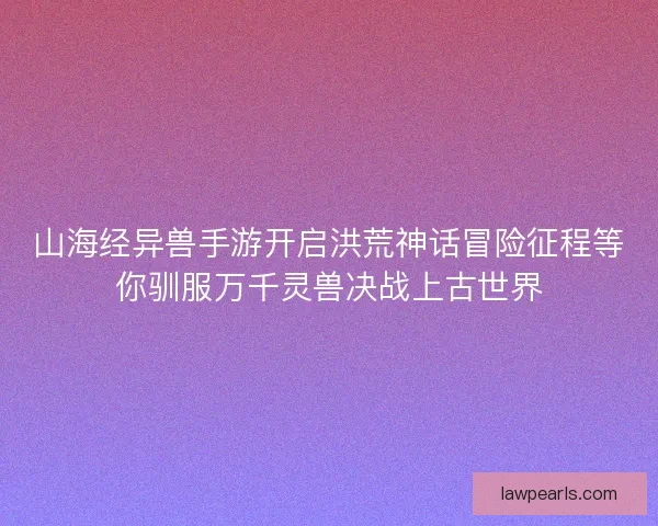 山海经异兽手游开启洪荒神话冒险征程等你驯服万千灵兽决战上古世界